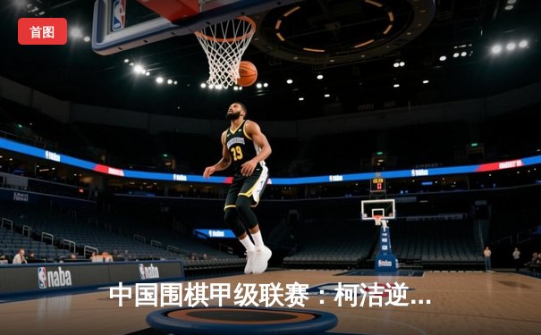 中国围棋甲级联赛：柯洁逆转胜朴廷桓，助力深圳龙华队登顶积分榜