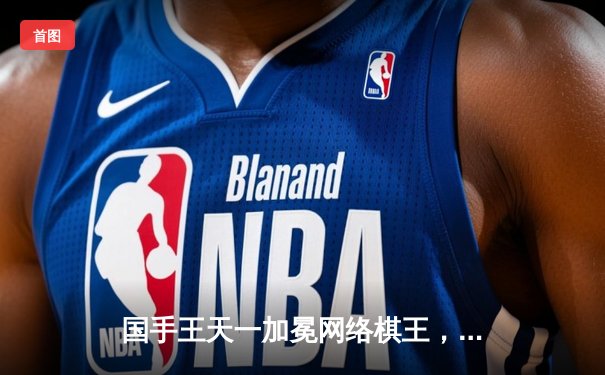 国手王天一加冕网络棋王，巅峰对决鏖战五局力克郑惟桐